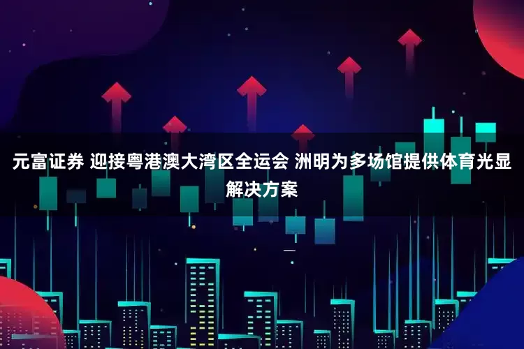 元富证券 迎接粤港澳大湾区全运会 洲明为多场馆提供体育光显解决方案