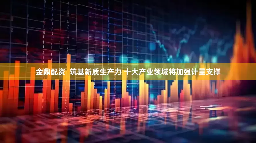 金鼎配资  筑基新质生产力 十大产业领域将加强计量支撑