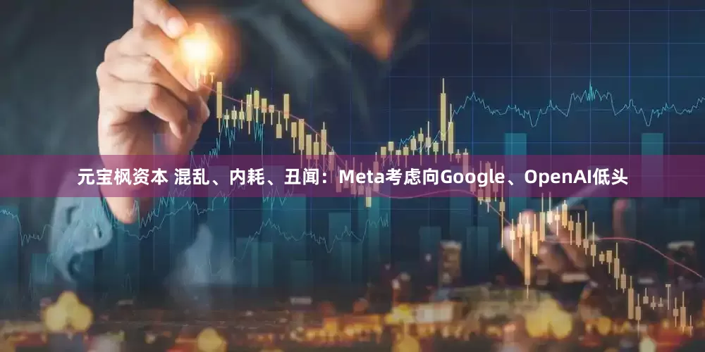 元宝枫资本 混乱、内耗、丑闻：Meta考虑向Google、OpenAI低头