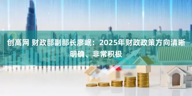 创高网 财政部副部长廖岷：2025年财政政策方向清晰明确、非常积极