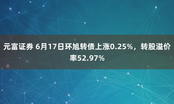 元富证券 6月17日环旭转债上涨0.25%，转股溢价率52.97%