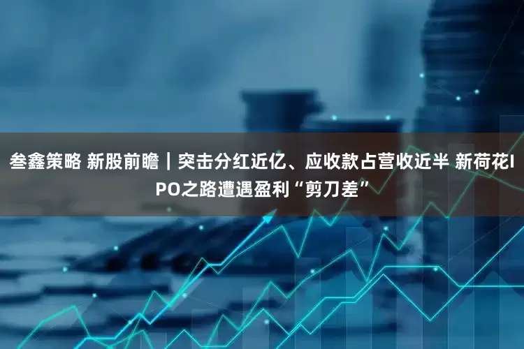 叁鑫策略 新股前瞻｜突击分红近亿、应收款占营收近半 新荷花IPO之路遭遇盈利“剪刀差”