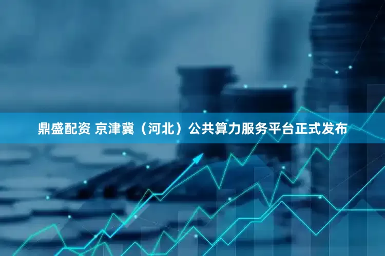 鼎盛配资 京津冀（河北）公共算力服务平台正式发布