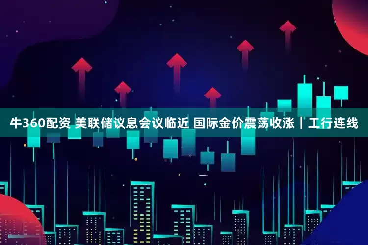 牛360配资 美联储议息会议临近 国际金价震荡收涨｜工行连线