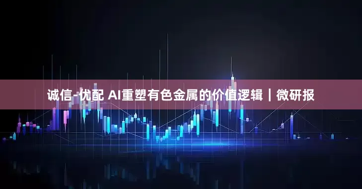 诚信-优配 AI重塑有色金属的价值逻辑｜微研报